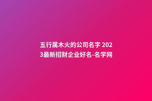 五行属木火的公司名字 2023最新招财企业好名-名学网